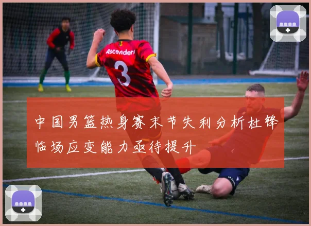中国男篮热身赛末节失利分析杜锋临场应变能力亟待提升