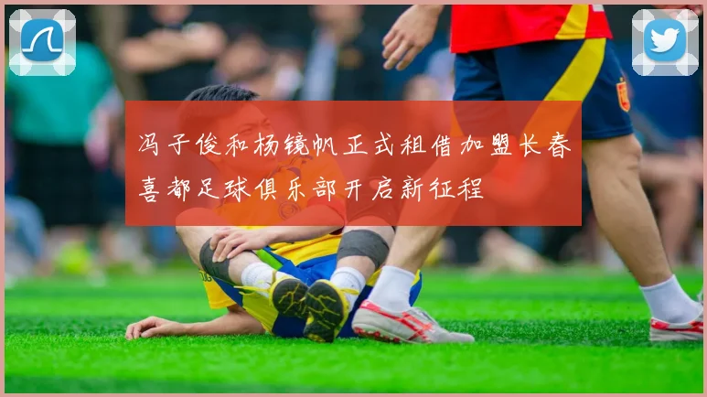 冯子俊和杨镜帆正式租借加盟长春喜都足球俱乐部开启新征程