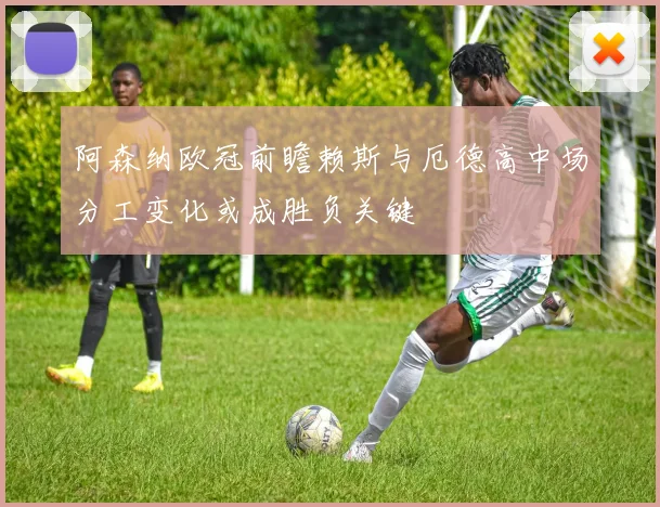 阿森纳欧冠前瞻赖斯与厄德高中场分工变化或成胜负关键