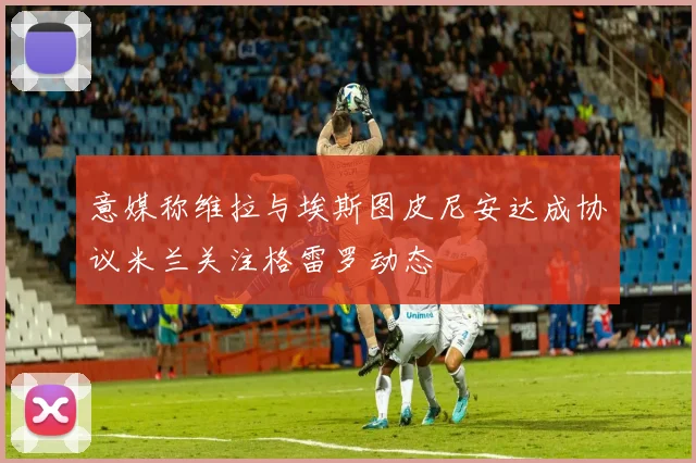 意媒称维拉与埃斯图皮尼安达成协议米兰关注格雷罗动态