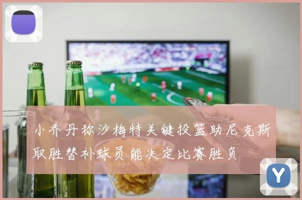 小乔丹称沙梅特关键投篮助尼克斯取胜替补球员能决定比赛胜负